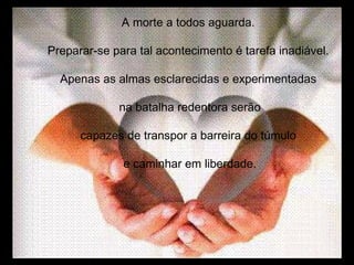 A morte a todos aguarda. Preparar-se para tal acontecimento é tarefa inadiável. Apenas as almas esclarecidas e experimentadas na batalha redentora serão capazes de transpor a barreira do túmulo e caminhar em liberdade. 