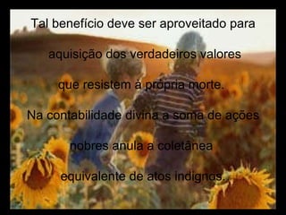 Tal benefício deve ser aproveitado para aquisição dos verdadeiros valores que resistem à própria morte.  Na contabilidade divina a soma de ações nobres anula a coletânea  equivalente de atos indignos. 