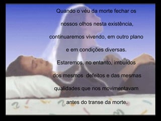 Quando o véu da morte fechar os nossos olhos nesta existência, continuaremos vivendo, em outro plano e em condições diversas. Estaremos, no entanto, imbuídos dos mesmos  defeitos e das mesmas qualidades que nos movimentavam antes do transe da morte . 