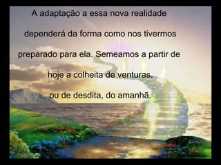 A adaptação a essa nova realidade  dependerá da forma como nos tivermos preparado para ela. Semeamos a partir de  hoje a colheita de venturas, ou de desdita, do amanhã. 