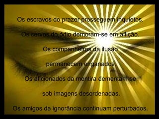 Os escravos do prazer prosseguem inquietos. Os servos do ódio demoram-se em aflição. Os companheiros da ilusão permanecem enganados. Os aficionados da mentira dementam-se sob imagens desordenadas. Os amigos da ignorância continuam perturbados. 