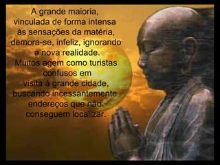 A grande maioria,  vinculada de forma intensa  às sensações da matéria, demora-se, infeliz, ignorando a nova realidade. Muitos agem como turistas confusos em visita à grande cidade,  buscando incessantemente  endereços que não  conseguem localizar. 