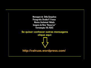 Mensagem de Otília Gonçalves
Psicografia: Divaldo P. Franco
Música: Unchained Melody
Imagens do filme “Nosso Lar”
Formatação: VAL RUAS

Se quiser conhecer outras mensagens
clique aqui:

http://valruas.wordpress.com/

 