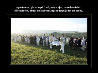 Aportam no plano espiritual, nem anjos, nem demônios.
São homens, almas em aprendizagem despojadas da carne.

 