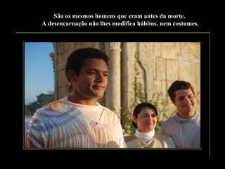 São os mesmos homens que eram antes da morte.
A desencarnação não lhes modifica hábitos, nem costumes.

 