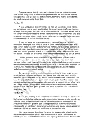 Quem pensa que é só de palavras bonitas se vive amor, realmente passa
fome.Porque o importante é estarmos sempre colocando em prática todas as mais
belas palavras, para que elas não se tornem em vão.Palavra mesmo sendo bonita,
não sendo cumprida, deixa de ser bela.
Capítulo XI
A cada vez que nos encontrávamos, era mais um capítulo de nossa história
que se realizava, que se cumpria.A felicidade diária era intensa, era florada de amor,
de rotina e de um pouco do que todos os casais estavam acostumados a viver, só que
nós sempre fomos diferentes dos demais e sempre iremos ser, pois além de tudo isso
em comum que todos tinham, nós tínhamos muito mais em especial, muito mais amor,
muito mais essência do que realmente é amar.
A cada encontro, era a mesma emoção, a mesma ansiedade, o mesmo
nervosismo de sempre, mas como se todas as vezes fossem a primeira vez e isso
fazia sempre cada reencontro se tornar sempre melhor.Amar a distância realmente é
difícil, dói, mas é quando aprendemos muitas coisas importantes.Fico feliz por quem
pode ter a pessoa que tanta ama ao lado e vê-la todos os dias, pois mesmo eu tendo
que aceitar a idéia de que a distância ainda estaria habitando entre nós por um tempo.
Quando queremos muito estar perto de alguém e temos que lidar com os
quilômetros, acabamos aprendendo a ter mais confiança, ter mais amor, mais
saudade, mais vontade de estar junto, acabamos sendo mais fortes para superar cada
centímetro se quer para poder se ter o que mais quer.O ciúme e o medo de perder são
enormes, mas não são tão grandes quanto as nossas vontades, quanto nossas
verdades, quanto nossos sentimentos.
Só espero que todos amem, independentemente se for longe ou perto, mas
ame.Pois nada melhor do que o amor para alegrar uma vida, para colorir um livro
monótono e monocromático que é a tristeza banhando cada dia de nossas vidas.Por
isso, desejo que todos tenham a quem amar, a quem puder fazer feliz e desejo isso
principalmente para as pessoas pelo qual eu antipatizo e que antipatizam, afinal, gente
feliz, alegre, amada, protegida não enche o saco e assim a vida segue sem rancor,
sem raiva, sem ódio..Sem gente que não sabe o que é viver uma vida sem motivos
para querer viver.
Capítulo XII
A cada palavra dita por ela, eu sentia que havia muito mais do que apenas uma
história por trás de tudo e sabia que onde haviam muitas histórias e muita emoção nas
palavras, havia também muito sentimento.Cheguei a conclusão que as coisas só
possuem a intensidade que tem, pois são as pessoas que as intensificaram desta
maneira.Acho um grande erro deixar um grande amor, uma grande história, passarem
por despercebidas, por apenas um obstáculos ter-se oposto a eles.
Mas eu via no rosto daquela senhora, que em sua vida, não foi assim, pois
percebemos perfeitamente que fez de sua vida um lar de rosas e não um mar de
lamentações e eu de certa forma admirava tudo aquilo, pelo simples fato de ainda não
 