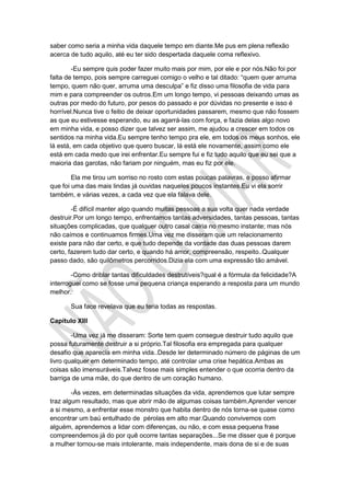 saber como seria a minha vida daquele tempo em diante.Me pus em plena reflexão
acerca de tudo aquilo, até eu ter sido despertada daquele coma reflexivo.
-Eu sempre quis poder fazer muito mais por mim, por ele e por nós.Não foi por
falta de tempo, pois sempre carreguei comigo o velho e tal ditado: “quem quer arruma
tempo, quem não quer, arruma uma desculpa” e fiz disso uma filosofia de vida para
mim e para compreender os outros.Em um longo tempo, vi pessoas deixando umas as
outras por medo do futuro, por pesos do passado e por dúvidas no presente e isso é
horrível.Nunca tive o feitio de deixar oportunidades passarem, mesmo que não fossem
as que eu estivesse esperando, eu as agarrá-las com força, e fazia delas algo novo
em minha vida, e posso dizer que talvez ser assim, me ajudou a crescer em todos os
sentidos na minha vida.Eu sempre tenho tempo pra ele, em todos os meus sonhos, ele
lá está, em cada objetivo que quero buscar, lá está ele novamente, assim como ele
está em cada medo que irei enfrentar.Eu sempre fui e fiz tudo aquilo que eu sei que a
maioria das garotas, não fariam por ninguém, mas eu fiz por ele.
Ela me tirou um sorriso no rosto com estas poucas palavras, e posso afirmar
que foi uma das mais lindas já ouvidas naqueles poucos instantes.Eu vi ela sorrir
também, e várias vezes, a cada vez que ela falava dele.
-É difícil manter algo quando muitas pessoas a sua volta quer nada verdade
destruir.Por um longo tempo, enfrentamos tantas adversidades, tantas pessoas, tantas
situações complicadas, que qualquer outro casal cairia no mesmo instante; mas nós
não caímos e continuamos firmes.Uma vez me disseram que um relacionamento
existe para não dar certo, e que tudo depende da vontade das duas pessoas darem
certo, fazerem tudo dar certo, e quando há amor, compreensão, respeito..Qualquer
passo dado, são quilômetros percorridos.Dizia ela com uma expressão tão amável.
-Como driblar tantas dificuldades destrutíveis?qual é a fórmula da felicidade?A
interroguei como se fosse uma pequena criança esperando a resposta para um mundo
melhor.
Sua face revelava que eu teria todas as respostas.
Capítulo XIII
-Uma vez já me disseram: Sorte tem quem consegue destruir tudo aquilo que
possa futuramente destruir a si próprio.Tal filosofia era empregada para qualquer
desafio que aparecia em minha vida..Desde ler determinado número de páginas de um
livro qualquer em determinado tempo, até controlar uma crise hepática.Ambas as
coisas são imensuráveis.Talvez fosse mais simples entender o que ocorria dentro da
barriga de uma mãe, do que dentro de um coração humano.
-Ás vezes, em determinadas situações da vida, aprendemos que lutar sempre
traz algum resultado, mas que abrir mão de algumas coisas também.Aprender vencer
a si mesmo, a enfrentar esse monstro que habita dentro de nós torna-se quase como
encontrar um baú entulhado de pérolas em alto mar.Quando convivemos com
alguém, aprendemos a lidar com diferenças, ou não, e com essa pequena frase
compreendemos já do por quê ocorre tantas separações...Se me disser que é porque
a mulher tornou-se mais intolerante, mais independente, mais dona de si e de suas
 