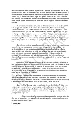 verdades, negarei, absolutamente negarei.Pois a verdade, é que verdade não és, tão
simples.Eu diria que o problema está com as duas pessoas.Por quê?Lhe explicarei: O
problema é que as pessoas desde pequenas estão sendo ensinadas que quando se
quebra algo, é mais fácil substituir, jogar fora, pois é visto fazer isso como “um jeito
fácil” de tudo ficar bem.Mas é mentira.Pessoas não são brinquedos, não são objetos e
muito menos podem ser substituídas, a não ser que ela faça por merecer ser deixada
para trás.
-A verdade que todos querem poder sentir e escrever em poemas, é que é tão
bom chegar em casa depois de um dia longo e cansativo, banhado de saudade,
desejos e carência e cair nos braços de quem lhe espera.E quer saber?Isso é uma
das melhores coisas que esta vida terrena pode nos oferecer.Diga-me que não, que
eu direi que você jamais soube amar e se negar, bato-lhe o pé novamente neste piso
de madeira e afirmo que jamais soube o que é amar e ser amado, pois esse é o
verdadeiro significado de amor: “Amar e ser correspondido”, o restante é apenas amor
próprio ultrapassado de si, frustração ou qualquer outra atribuição que queiras dar a
isso.
-Os melhores sentimentos estão nas mais pequenas coisas, nas mais intensas,
nas mais importantes que o ser humano pode carregar na lembrança.Ódio é um
sentimento tão forte, que anda de mãos dadas com o amor.Que lástima, não?Ás
vezes também não sei se devo acreditar que o ódio é uma raiz que se ramifica do
amor, pois penso que se ódio nada mais é do que isso, inveja se ramifica da
admiração?Ou será que pra isso tudo damos conceitos diferentes, explicações
diferentes?ou mantemos esse velho hábito de “unir o agradável” ou melhor, “separar o
joio do trigo”?
-Isso tudo é o que aprendemos quando convivemos com alguém diferente de
nós, mas que ao mesmo tempo, tem tudo em comum.Não estou me referindo ao gosto
musical ou literário, e nem mesmo da questão do temperamento e de como agir em
cada situação, digo que duas pessoas estão juntas por compartilharem de um
sentimento forte e de um objetivo único: Serem felizes, apesar da rotina cansativa e
difícil, dos problemas e dos obstáculos.
Eu ouvia tudo aquilo tão atentamente, que nem ao menos pude perceber o
tempo passar.Mas eu não me importava, pois sentia que aquilo era tudo o que eu
poderia ter aprendido na minha vida toda, e que em algumas horas estava retomando
e reescrevendo em mim mesma, um novo jeito de ser, de me encontrar.
-Quer ser feliz?Quer aprender a receita tão simples da felicidade?Não a meço
em colheres, nem em xícaras e nem mesmo em litros, lhe contentarei com palavras
que tenho certeza que as guardará com muita estima.Dizia para mim toda alegre e
sorridente, como se estivesse buscando em mim mesma algo que nem eu mesma
pude perceber o que era.
-Encare como desafios cada aprendizado que eu lhe repassar, pois são
elas que eu aprendi em minha vida.Preste atenção, pois lhe contarei detalhadamente
cada ingrediente da felicidade...
Capítulo XIV
 