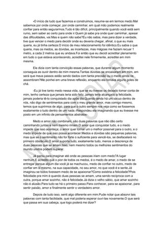 -O início de tudo que fazemos e construimos, resume-se em termos medo.Mal
sabemos por onde começar, por onde caminhar, em qual mão podemos realmente
confiar para então segurarmos.Tudo é tão difícil, principalmente quando você está sem
rumo, sem saber ao certo para onde ir.Quem já sabe pra onde quer caminhar, apesar
das dificuldades, vai.Mas e quem não sabe?Eu não sabia, mas para dizer a verdade,
tive que vencer o medo para decidir onde eu deveria chegar, afinal, o que eu mais
queria, eu já tinha certeza.O início de meu relacionamento foi idêntico.Eu sabia o que
queria, mas os medos, as dúvidas, as incertezas, mas mágoas me faziam recuar 1
metro, a cada 2 metros que eu andava.Foi então que eu decidi acreditar plenamento
em tudo o que estava acontecendo, acreditei nele firmemente, acreditei em mim
mesma.
Ela dizia com tanta convicção essas palavras, que durante algum momento
conseguia as ouvir dentro de mim mesma.Tantas dúvidas se encaixaram em mim, em
será que meus passos estão sendo dados com tanta precisão ou o medo ainda os
assombram?Me ponhei em uma breve reflexão, enquanto ela tomava alguns goles de
chá.
-Eu já tive tanto medo nessa vida, que se eu tivesse os deixado tomar conta de
mim, tenho certeza que jamais teria sido feliz, jamais teria alcançado a felicidade,
jamais poderia tê-lo conquistado dia após dia.Quando ainda há um vácuo dentro de
nós, não digo de sentimentos para com o meu grande amor, mas comigo mesmo,
temos que suprirmos de algo, para que o outro sempre nos veja como se fossemos
exatamente o tudo dentro de um nada.-Respondeu ela imaginando que eu tivesse me
posto em um infinito de pensamentos abstratos-.
Medo e amor não combinam, são duas palavras que não dão certo
caminhando juntas e nem mesmo rimam.O amor que conquistar tudo, e o medo
impede que isso aconteça; o amor quer tornar um o melhor possível para o outro, e o
medo impede de que isso possa acontecer.Medos e dúvidas são pequenas palavras,
mas que se o sentimento não for forte o suficiente para vencê-los, se desfacelará no
primeiro obstáculo.O amor suporta tudo, exatamente tudo, menos a descrença de
duas pessoas que se amam.Isso, nem mesmo todos os melhores sentimentos do
mundo unidos podem superar.
Já parou para imaginar até onde as pessoas iriam com medo?A lugar
nenhum.E acredito que o pior de todos os medos, é o medo de amar, o medo de se
entregar porque algum dia você já se machucou, medo de confiar no outro, medo de
confiar em si mesmo, na sua capacidade, no seu amor, no que você é e sente.Já
imaginou se todos tivessem medo de se apaixonar?Como existiria a felicidade?Pois
felicidade pra mim é quando duas pessoas se amam, uma sendo recíproca com a
outra, porque amar sozinho, não é felicidade.Já dizia o velho sábio, que amar sozinho
não é alusão.Para tudo se há o primeiro passo.Para conhecer, para se apaixonar, para
sentir paixão, amor e finalmente sentir o verdadeiro amor.
Depois de tudo isso, senti algo diferente em mim.Pude notar que absorvi tais
palavras com tanta facilidade, que mal poderia esperar ouví-las novamente.O que será
que passa em sua cabeça, que logo poderá me dizer?
 
