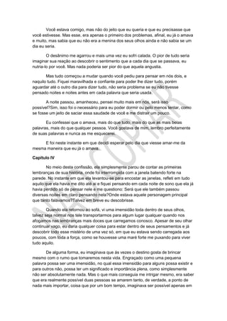 Você estava comigo, mas não do jeito que eu queria e que eu precisasse que
você estivesse. Mas esse, era apenas o primeiro dos problemas, afinal, eu já o amava
e muito, mas sabia que eu não era a menina dos seus olhos ainda e não sabia se um
dia eu seria.
O desânimo me agarrou e mais uma vez eu sofri calada. O pior de tudo seria
imaginar sua reação ao descobrir o sentimento que a cada dia que se passava, eu
nutria-lo por você. Mas nada poderia ser pior do que aquela angustia.
Mas tudo começou a mudar quando você pediu para pensar em nós dois, e
naquilo tudo. Fiquei maravilhada e confiante para poder lhe dizer tudo, porém
aguardar até o outro dia para dizer tudo, não seria problema se eu não tivesse
pensado noites e noites antes em cada palavra que seria usada.
A noite passou, amanheceu, pensei muito mais em nós, será isso
possível?Sim, isso foi o necessário para eu poder dormir ou pelo menos tentar, como
se fosse um jeito de saciar essa saudade de você e me distrair um pouco.
Eu confessei que o amava, mais do que tudo, mais do que as mais belas
palavras, mais do que qualquer pessoa. Você gostava de mim, lembro perfeitamente
de suas palavras e nunca as me esquecerei.
E foi neste instante em que decidi esperar pelo dia que viesse amar-me da
mesma maneira que eu já o amava.
Capítulo IV
No meio desta confissão, ela simplesmente parou de contar as primeiras
lembranças de sua história, onde foi interrompida com a janela batendo forte na
parede. No instante em que ela levantou-se para encostar as janelas, refleti em tudo
aquilo que ela havia me dito até ai e fiquei pensando em cada noite de sono que ela já
havia perdido só de pensar nele e me questiono: Será que ele também passou
diversas noites em claro pensando nela?Onde estava aquele personagem principal
que tanto falávamos?Talvez em breve eu descobrisse.
Quando ela retornou ao sofá, vi uma imensidão toda dentro de seus olhos,
talvez seja normal nos tele transportarmos para algum lugar qualquer quando nos
afogamos nas lembranças mais doces que carregamos conosco. Apesar de seu olhar
continuar vago, eu daria qualquer coisa para estar dentro de seus pensamentos e já
descobrir todo esse mistério de uma vez só, em que eu estava sendo carregada aos
poucos, com toda a força, como se houvesse uma maré forte me puxando para viver
tudo aquilo.
De alguma forma, eu imaginava que ás vezes o destino gosta de brincar
mesmo com o rumo que tomaremos nesta vida. Engraçado como uma pequena
palavra possa ser uma imensidão, no qual essa imensidão para alguns possa existir e
para outros não, possa ter um significado e importância plena, como simplesmente
não ser absolutamente nada. Mas o que mais conseguia me intrigar mesmo, era saber
que era realmente possível duas pessoas se amarem tanto, de verdade, a ponto de
nada mais importar, coisa que por um bom tempo, imaginava ser possível apenas em
 