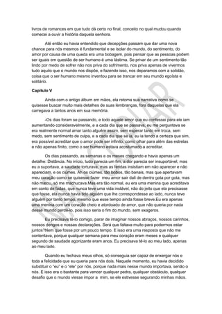 livros de romances em que tudo dá certo no final, conceito no qual mudou quando
comecei a ouvir a história daquela senhora.
Até então eu havia entendido que decepções passam que dar uma nova
chance para nós mesmos é fundamental e se isolar do mundo, do sentimento, do
amor por causa de uma queda era uma bobagem, pois pensar que as pessoas podem
ser iguais em questão de ser humano é uma lástima. Se privar de um sentimento tão
lindo por medo de sofrer não nos priva do sofrimento, nos priva apenas de vivermos
tudo aquilo que o mundo nos dispõe, e fazendo isso, nos deparamos com a solidão,
coisa que o ser humano mesmo inventou para se trancar em seu mundo egoísta e
solitário.
Capítulo V
Ainda com o antigo álbum em mãos, ela retoma sua narrativa como se
quisesse buscar muito mais detalhes de suas lembranças, fora daquelas que ela
carregava a tantos anos em sua memória.
-Os dias foram se passando, e todo aquele amor que eu confessei para ele iam
aumentando consideravelmente, e a cada dia que se passava, eu me perguntava se
era realmente normal amar tanto alguém assim, sem esperar tanto em troca, sem
medo, sem sentimento de culpa, e a cada dia que se ia, eu ia tendo a certeza que sim,
era possível acreditar que o amor pode ser infinito, como olhar para além das estrelas
e não apenas finito, como o ser humano estava acostumado a acreditar.
Os dias passando, as semanas e os meses chegando e havia apenas um
detalhe: Distância. No início, tudo parecia um fim, a dor parecia ser insuportável, mas
eu a suportava, a saudade torturava, mas as feridas insistiam em não aparecer e não
apareciam, e os ciúmes. Ah os ciúmes, tão bobos, tão banais, mas que apertavam
meu coração como se quisesse fazer meu amor sair dali de dentro gota por gota, mas
não matou, só me machucava.Mas era tão normal, eu era uma menina que acreditava
em conto de fadas, que nunca teve uma vida instável, não do jeito que ela precisasse
que fosse, ela nunca havia tido alguém que lhe correspondesse ao lado, nunca teve
alguém por tanto tempo, mesmo que esse tempo ainda fosse breve.Eu era apenas
uma menina com um coração cheio e atordoado de amor, que não queria por nada
desse mundo perdê-lo, pois isso seria o fim do mundo, sem exageros.
Eu precisava tê-lo comigo, parar de imaginar nossos abraços, nossos carinhos,
nossos dengos e nossas declarações. Será que faltava muito para podermos estar
juntos?Nem que fosse por um pouco tempo. E isso era uma resposta que não me
contentava, porque qualquer semana para meu coração eram meses e qualquer
segundo de saudade agonizante eram anos. Eu precisava tê-lo ao meu lado, apenas
ao meu lado.
Quando eu fechava meus olhos, só conseguia ser capaz de enxergar nós e
toda a felicidade que eu queria para nós dois. Naquele momento, eu havia decidido
substituir o “eu” e o “ele” por nós, porque nada mais nesse mundo importava, senão o
nós. E isso era o bastante para vencer qualquer pedra, qualquer obstáculo, qualquer
desafio que o mundo viesse impor a mim, se ele estivesse segurando minhas mãos.
 