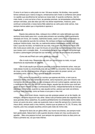 O amor é um barco a vela posto no mar. Há seus receios, há dúvidas, mas quando
temos certezas que o barco é seguro, embarcamos sem medo e confiamos sem penar
no capitão que escolhemos ter sempre ao nosso lado. E quando confiamos, não há
mais medo, o rumo se torna o foco, as paradas precisas, as tempestades enfrentadas
sempre vencidas, pois são elas que irão nos deixar experientes, maduros, para
continuar conduzindo o nosso barco.Não sabemos ao certo para onde vamos, mas
sempre iremos saber que o importante é apenas ir.
Capítulo VII
Depois das palavras ditas, coloquei-me a refletir em cada definição que esta
senhora havia dado para mim, e pude pela primeira vez acreditar, que o sentimento
retratado em livros, em novelas, realmente existia, assim como havia sinceridade no
olhar e nas palavras que ela me contava. No começo confesso que poderia ser
qualquer história boba, mas não, eu realmente estava interessada naquilo tudo, em
tudo o que ela me dizia, na história de sua vida, mas quem era ele?Ainda havia sido
dito muito pouco sobre ele, o que me trouxe um pouco de curiosidade acerca do moço
que mexeu com o coração dela... A curiosidade foi tanta, que obriguei-me a interrogá-
la sobre o personagem principal de sua narrativa, que não se encontrava ali presente.
-Como ele era?Pedi com certo receio da resposta.
-Ele é muito meu. Respondeu ela com um sorriso largo no rosto, no qual
desenhava as expressões de alegrias.
-Ele é tudo aquilo que eu havia passado muito tempo tentando achar, mas por
nada desse mundo eu encontrava, mas até que enfim eu encontrei. Nos meus tempos
de moça, era tão difícil encontrar um amor que fosse além do prazer carnal, um
verdadeiro amor, mas eu, tive a grande sorte de o encontrar.
-Seu sorriso é inigualável, é o sorriso que apenas ele tinha, e nem que eu
passasse minha vida toda tentando encontrar, seria impossível, pois nem mesmo nos
momentos de mais saudade, eu não conseguia vê-lo em outros lugares, apenas se eu
o visse dentro de mim. Ele tem um sorriso alegre, aquele tipo de sorriso que você tem
grado de sorrir mesmo se não o conhecesse.Era lindo, independentemente do mal que
estivesse me tomando, quando eu vejo aquele sorriso, parece que tudo vai embora,
como se nada existisse, como se fosse a cura para o meu mal.
-Seus olhos eram doces, mesmo que ele quisesse passar um ar de ríspido, de
enérgico, ele tinha doçura em seu olhar, talvez tudo já fizesse parte dos segredos dos
seus grandes olhos castanhos. Eu poderia perfeitamente me embebedar dentro deles,
tomar um porre de amor, cada vez querendo mais e mais.Ele sempre foi o menino dos
meus olhos, sempre será o meu menino, mesmo que se passe os 10, 20, 70 anos, não
importa, pois meu coração escolheu amá-lo pelo resto de minha vida.
-Sempre foi dono de um gênio difícil, seu humor era diverso, era sempre muito
bem gesticulado, falava bem e alto quando deveria e baixo em meu ouvido para me
agradar... Mas uma pessoa incrível, que sempre me apaixonei todos os dias,como se
fosse a primeira vez, só que mais intenso.
 