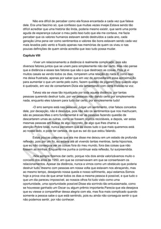 Não era difícil de perceber como ela ficava encantada a cada vez que falava
dele. Era uma fascínio só, que confesso que muitas vezes invejei.Estava sendo tão
difícil acreditar que uma história tão linda, poderia mesmo existir, que senti uma ponta
aguda de esperança cutucar o meu peito.Isso tudo que ela me contava, me fazia
perceber que os valores humanos estavam sendo destruídos a cada ano, cada
geração.Uma pena ver como sentimentos e valores tão bons estavam sendo cada vez
mais levados pelo vento e ficado apenas nas memórias de quem os viveu e nas
poucas definições de quem ainda acredita que isso tudo possa mudar.
Capítulo VIII
-Viver um relacionamento a distância é realmente complicado, pois são
diversos fatores juntos que se unem para simplesmente não dar certo. Mas não pense
que a distância e esses tais fatores que são o que destroem as coisas..Pois já vi
muitos casais se vendo todos os dias, romperem uma relação do nada.E como isso
me deixa frustrada, apenas por saber que em vez de aproveitarem essa aproximação
para aumentar o que um sente pelo outro, fazem questão de jogarem fora quando algo
é quebrado, em vez de consertarem.Dizia ela lamentando com certa tristeza na voz.
Talvez ela se visse tão injustiçada por toda aquela distância, por tantas
pessoas querendo destruir tudo, por ver pessoas não dando certo por simplesmente
nada, enquanto eles lutavam para tudo dar certo, por simplesmente tudo!
-O erro sempre está nas pessoas. Julgar um sentimento, criar falsos conceitos
dele, por decepção, não é desculpa, pois não são os sentimentos que nos machucam,
são as pessoas.Mas o erro fundamental é ver as pessoas fazendo questão de
descartarem umas as outras, como se fossem objetos recicláveis, e depois, ver estas
mesmas pessoas em busca de algo concreto, de algo que lhes chame a
atenção.Pobre tolas, nunca percebem que ás vezes tudo o que mais queremos está
ao nosso lado, e pode ter certeza, de que eu sei do que estou falando.
Estas poucas palavras que ela me disse me deixou em um estado de profunda
reflexão, pois por um fio, eu estava até ali vivendo tantas mentiras, tanta hipocrisia,
que eu não conseguia ver as coisas fora do meu mundo, fora das coisas que não
fossem as minhas. Enquanto me punha a continuar esta reflexão, fui surpreendida.
-Nós sempre fizemos dar certo, porque nós dois ainda valorizávamos muito o
conceito dos anos de 1950, em que se conservavam em que se consertavam os
relacionamentos. Apesar da distância, nunca a vimos como um obstáculo que poderia
destruir tudo; mesmo com pessoas em nossa volta que estavam nos abraçando, mas
ao mesmo tempo, desejando nossa queda e nosso sofrimento, aqui estamos.Somos
hoje a prova viva de que amar todos os dias a mesma pessoa é possível, e que tudo o
que um dia pareceu impossível, ao nossos olhos foi tudo visto como uma
oportunidade, uma oportunidade possível.Disse ela sorrindo tão entusiasmada, como
se houvesse ganhado um Oscar ou algum prêmio importante.Parecia que ela desejava
que eu viesse a compartilhar dessa alegria com ela, mas fica mais complicado quando
somente a pessoa sabe o que está sentindo, pois eu ainda não conseguia sentir o que
não podemos sentir, por não conhecer.
 