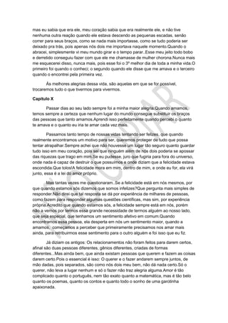 mas eu sabia que era ele, meu coração sabia que era realmente ele, e não tive
nenhuma outra reação quando ele estava descendo as pequenas escadas, senão
correr para seus braços, como se nada mais importasse, como se tudo poderia ser
deixado pra trás, pois apenas nós dois me importava naquele momento.Quando o
abracei, simplesmente vi meu mundo girar e o tempo parar..Esse meu jeito todo bobo
e derretido conseguiu fazer com que ele me chamasse de mulher chorona.Nunca mais
me esquecerei disso, nunca mais, pois esse foi o 3º melhor dia de toda a minha vida.O
primeiro foi quando o conheci; o segundo quando ele disse que me amava e o terceiro
quando o encontrei pela primeira vez.
Às melhores alegrias dessa vida, são aquelas em que se for possível,
trocaremos tudo o que tivermos para vivermos.
Capítulo X
Passar dias ao seu lado sempre foi a minha maior alegria.Quando amamos,
temos sempre a certeza que nenhum lugar do mundo consegue substituir os braços
das pessoas que tanto amamos.Aprendi isso perfeitamente quando percebi o quanto
te amava e o quanto eu iria te amar cada vez mais.
Passamos tanto tempo de nossas vidas tentando ser felizes, que quando
realmente encontramos um motivo para ser, queremos proteger de tudo que possa
tentar atrapalhar.Sempre achei que não houvesse um lugar tão seguro quanto guardar
tudo isso em meu coração, pois sei que ninguém além de nós dois poderia se apossar
das riquezas que trago em mim.Se eu pudesse, juro que fugiria para fora do universo,
onde nada é capaz de destruir o que possuímos e onde diziam que a felicidade estava
escondida.Que tolos!A felicidade mora em mim, dentro de mim, e onde eu for, ela virá
junto, essa é a lei do amor próprio.
Mas tantas vezes me questionaram..Se a felicidade está em nós mesmos, por
que quando estamos sós dizemos que somos infelizes?Que pergunta mais simples de
responder.Não direi que tal resposta se dá por experiência de milhares de pessoas,
como fazem para responder algumas questões científicas, mas sim, por experiência
própria.Acredito que quando estamos sós, a felicidade sempre está em nós, porém
não a vemos por termos essa grande necessidade de termos alguém ao nosso lado,
que seja especial, que tenhamos um sentimento afetivo em comum.Quando
encontramos essa pessoa, ela desperta em nós um sentimento maior, quando a
amamos, começamos a perceber que primeiramente precisamos nos amar mais
ainda, para retribuirmos esse sentimento para o outro alguém e foi isso que eu fiz.
Já diziam os antigos: Os relacionamentos não foram feitos para darem certos,
afinal são duas pessoas diferentes, gênios diferentes, criadas de formas
diferentes...Mas ainda bem, que ainda existam pessoas que querem e fazem as coisas
darem certo.Pois o essencial é isso: O querer e o fazer andarem sempre juntos, de
mão dadas, pois separados, são como nós dois meu bem, não dá nada certo.Só o
querer, não leva a lugar nenhum e só o fazer não traz alegria alguma.Amor é tão
complicado quanto o português, nem tão exato quanto a matemática, mas é tão belo
quanto os poemas, quanto os contos e quanto todo o sonho de uma garotinha
apaixonada.
 