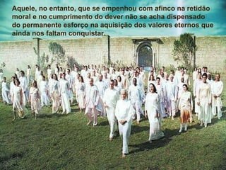 Aquele, no entanto, que se empenhou com afinco na retidão moral e no cumprimento do dever não se acha dispensado do permanente esforço na aquisição dos valores eternos que ainda nos faltam conquistar. Aquele, no entanto, que se empenhou com afinco na retidão moral e no cumprimento do dever não se acha dispensado do permanente esforço na aquisição dos valores eternos que ainda nos faltam conquistar. 