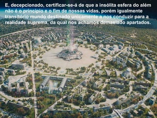 E, decepcionado, certificar-se-á de que a insólita esfera do além não é o princípio e o fim de nossas vidas, porém igualmente transitório mundo destinado unicamente a nos conduzir para a realidade suprema, da qual nos achamos demasiado apartados. E, decepcionado, certificar-se-á de que a insólita esfera do além não é o princípio e o fim de nossas vidas, porém igualmente transitório mundo destinado unicamente a nos conduzir para a realidade suprema, da qual nos achamos demasiado apartados. 