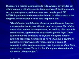 O nascer e o morrer fazem parte da vida. Ambos, envolvidos em mistérios que a ciência, em vão, tenta decifrar. O destino de cada ser, nos dois planos, está marcado,  sem dúvida,  por LEIS DIVINAS que transcendem o conhecimento da ciência atual e das religiões. Pietro Ubaldi, na sua obra inspirada, diz:  “ Caminhando, caminhando, chega-se ao último ato. Aparece o extremo horizonte para além do qual cai o pano. Na velhice quem viveu apenas para o presente, na matéria, olha para trás com saudade, agarrando-se ao passado que lhe foge. Quem viveu em função do futuro, no espírito, olha para a frente cheio de esperança na direção de nova VIDA que o espera. O primeiro é verdadeiramente velho, espírito e corpo. O segundo é velho apenas no corpo, mas é jovem na alma. Para quem viveu preso à Terra, é o fim. Para quem viveu olhando para o alto, é o princípio”.  J. Meirelles 