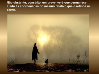Não obstante, constrito, em breve, verá que permanece atado às coordenadas do mesmo relativo que o retinha na carne.  