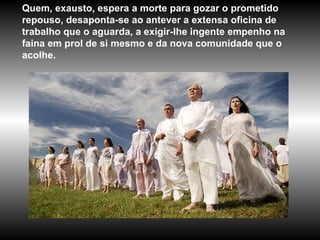 Quem, exausto, espera a morte para gozar o prometido repouso, desaponta-se ao antever a extensa oficina de trabalho que o aguarda, a exigir-lhe ingente empenho na faina em prol de si mesmo e da nova comunidade que o acolhe.  
