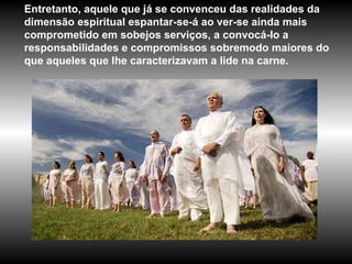 Entretanto, aquele que já se convenceu das realidades da dimensão espiritual espantar-se-á ao ver-se ainda mais comprometido em sobejos serviços, a convocá-Io a responsabilidades e compromissos sobremodo maiores do que aqueles que lhe caracterizavam a lide na carne.  