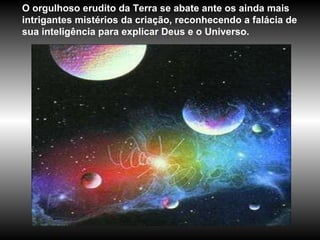 O orgulhoso erudito da Terra se abate ante os ainda mais intrigantes mistérios da criação, reconhecendo a falácia de sua inteligência para explicar Deus e o Universo.  