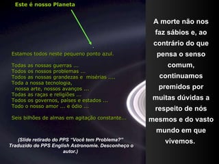 A morte não nos faz sábios e, ao contrário do que pensa o senso comum, continuamos premidos por muitas dúvidas a respeito de nós mesmos e do vasto mundo em que vivemos.  . (Slide retirado do PPS “Você tem Problema?”  Traduzido do PPS English Astronomie. Desconheço o autor.)   Estamos todos neste pequeno ponto azul. Todas as nossas guerras ... Todos os nossos problemas ... Todos as nossas grandezas e  misérias .... Toda a nossa tecnologia, nossa arte, nossos avanços ... Todas as raças e religiões ... Todos os governos, países e estados ... Todo o nosso amor ... e ódio ... Seis bilhões de almas em agitação constante...  Este é nosso Planeta 