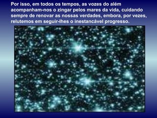 Por isso, em todos os tempos, as vozes do além acompanham-nos o zingar pelos mares da vida, cuidando sempre de renovar as nossas verdades, embora, por vezes, relutemos em seguir-lhes o inestancável progresso. 
