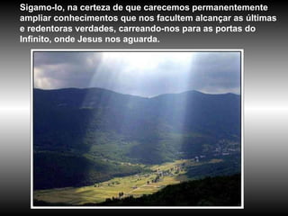 Sigamo-lo, na certeza de que carecemos permanentemente ampliar conhecimentos que nos facultem alcançar as últimas e redentoras verdades, carreando-nos para as portas do Infinito, onde Jesus nos aguarda. 