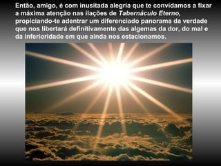 Então, amigo, é com inusitada alegria que te convidamos a fixar a máxima atenção nas ilações de  Tabernáculo Eterno,  propiciando-te adentrar um diferenciado panorama da verdade que nos libertará definitivamente das algemas da dor, do mal e da inferioridade em que ainda nos estacionamos.  