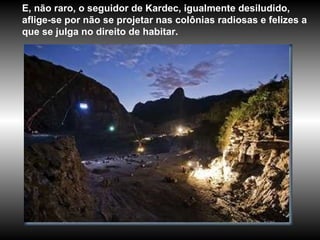 E, não raro, o seguidor de Kardec, igualmente desiludido, aflige-se por não se projetar nas colônias radiosas e felizes a que se julga no direito de habitar. 