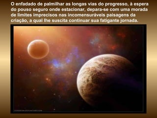 O enfadado de palmilhar as longas vias do progresso, à espera do pouso seguro onde estacionar, depara-se com uma morada de limites imprecisos nas incomensuráveis paisagens da criação, a qual lhe suscita continuar sua fatigante jornada.  