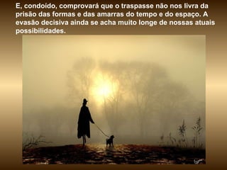 E, condoído, comprovará que o traspasse não nos livra da prisão das formas e das amarras do tempo e do espaço. A evasão decisiva ainda se acha muito longe de nossas atuais possibilidades.  
