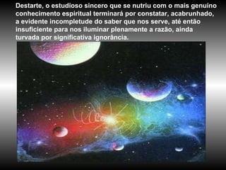 Destarte, o estudioso sincero que se nutriu com o mais genuíno conhecimento espiritual terminará por constatar, acabrunhado, a evidente incompletude do saber que nos serve, até então insuficiente para nos iluminar plenamente a razão, ainda turvada por significativa ignorância. 