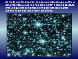 Se muito nos favoreceram as sobeja revelações que o Alto já nos presenteou, elas não nos propiciaram a ciência absoluta, uma vez que não atingimos a condição necessária para absorvê-la em sua incalculável amplitude.  