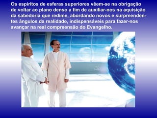 Os espíritos de esferas superiores vêem-se na obrigação  de voltar ao plano denso a fim de auxiliar-nos na aquisição da sabedoria que redime, abordando novos e surpreenden-tes ângulos da realidade, indispensáveis para fazer-nos avançar na real compreensão do Evangelho.  