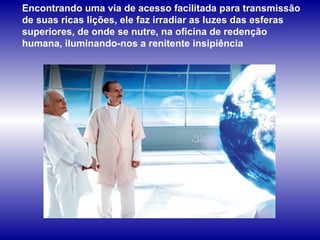 Encontrando uma via de acesso facilitada para transmissão de suas ricas lições, ele faz irradiar as luzes das esferas superiores, de onde se nutre, na oficina de redenção humana, iluminando-nos a renitente insipiência  