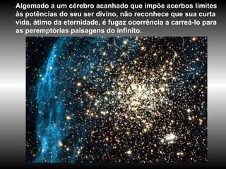 Algemado a um cérebro acanhado que impõe acerbos limites às potências do seu ser divino, não reconhece que sua curta vida, átimo da eternidade, é fugaz ocorrência a carreá-lo para as peremptórias paisagens do infinito.  