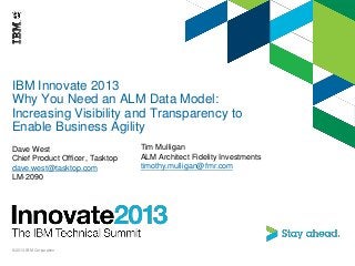 IBM Innovate 2013
Why You Need an ALM Data Model:
Increasing Visibility and Transparency to
Enable Business Agility
Dave West
Chief Product Officer, Tasktop
dave.west@tasktop.com
LM-2090
© 2013 IBM Corporation
Tim Mulligan
ALM Architect Fidelity Investments
timothy.mulligan@fmr.com
 