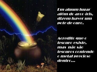 Em algum lugar  além do arco-íris, dizem haver um pote de ouro. Acredito que o tesouro existe, mas  não são tesouros contendo o metal precioso dentro... 