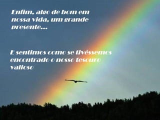 Enfim, algo de bom em nossa vida, um grande presente... E sentimos como se tivéssemos  encontrado o nosso tesouro valioso 