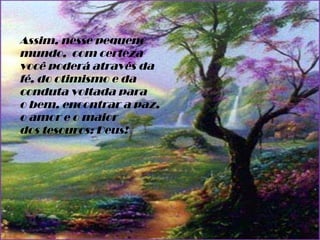 Assim, nesse pequeno mundo,  com certeza você poderá através da fé, do otimismo e da conduta voltada para o bem, encontrar a paz, o amor e o maior dos tesouros: Deus! 