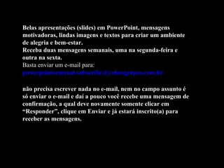 Belas apresentações (slides) em PowerPoint, mensagens motivadoras, lindas imagens e textos para criar um ambiente de alegria e bem-estar. Receba duas mensagens semanais, uma na segunda-feira e outra na sexta. Basta enviar um e-mail para:  [email_address]   não precisa escrever nada no e-mail, nem no campo assunto é só enviar o e-mail e daí a pouco você recebe uma mensagem de confirmação, a qual deve novamente somente clicar em “Responder”, clique em Enviar e já estará inscrito(a) para receber as mensagens.  