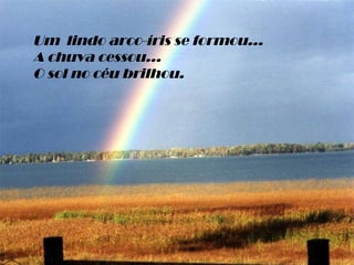 Um  lindo arco-íris se formou... A chuva cessou... O sol no céu brilhou. 