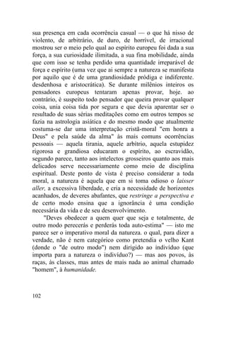 sua presença em cada ocorrência casual — o que há nisso de
violento, de arbitrário, de duro, de horrível, de irracional
mostrou ser o meio pelo qual ao espírito europeu foi dada a sua
força, a sua curiosidade ilimitada, a sua fina mobilidade, ainda
que com isso se tenha perdido uma quantidade irreparável de
força e espírito (uma vez que ai sempre a natureza se manifesta
por aquilo que é de uma grandiosidade pródiga e indiferente.
desdenhosa e aristocrática). Se durante milênios inteiros os
pensadores europeus tentaram apenas provar, hoje. ao
contrário, é suspeito todo pensador que queira provar qualquer
coisa, unia coisa tida por segura e que devia aparentar ser o
resultado de suas sérias meditações como em outros tempos se
fazia na astrologia asiática e do mesmo modo que atualmente
costuma-se dar uma interpretação cristã-moral "em honra a
Deus" e pela saúde da alma" às mais comuns ocorrências
pessoais — aquela tirania, aquele arbítrio, aquela estupidez
rigorosa e grandiosa educaram o espírito, ao escravidão,
segundo parece, tanto aos intelectos grosseiros quanto aos mais
delicados serve necessariamente como meio de disciplina
espiritual. Deste ponto de vista é preciso considerar a toda
moral, a natureza é aquela que em si toma odioso o laisser
aller, a excessiva liberdade, e cria a necessidade de horizontes
acanhados, de deveres abafantes, que restringe a perspectiva e
de certo modo ensina que a ignorância é uma condição
necessária da vida e de seu desenvolvimento.
     "Deves obedecer a quem quer que seja e totalmente, de
outro modo perecerás e perderás toda auto-estima" — isto me
parece ser o imperativo moral da natureza. o qual, para dizer a
verdade, não é nem categórico como pretendia o velho Kant
(donde o "de outro modo") nem dirigido ao indivíduo (que
importa para a natureza o indivíduo?) — mas aos povos, às
raças, às classes, mas antes de mais nada ao animal chamado
"homem", à humanidade.



102
 