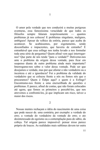 1



  O amor pela verdade que nos conduzirá a muitas perigosas
aventuras, essa famosíssima veracidade de que todos os
filósofos sempre falaram respeitosamente — quantos
problemas já nos colocou! E problemas singulares, malignos,
ambíguos! Apesar da velhice da estória, parece que acaba de
acontecer. Se acabássemos, por esgotamento, sendo
desconfiados e impacientes, que haveria de estranho? É
estranhável que essa esfinge nos tenha levado a nos formular
toda uma série de perguntas? Quem afinal vem aqui interrogar-
nos? Que parte de nós tende "para a verdade?" Detivemo-nos
ante o problema da origem dessa vontade, para ficar em
suspenso diante de outro problema ainda mais importante?
Interrogamo-nos sobre o valor dessa vontade. Pode ser que
desejamos a verdade, mas por que afastar o não verdadeiro ou a
incerteza e até a ignorância? Foi a problema da validade do
verdadeiro que se colocou frente a nós ou fomos nós que o
procuramos? Quem é Édipo aqui? e quem é a Esfinge?
Encontramo-nos frente a uma encruzilhada de questões e
problemas. E parece, afinal de contas, que não foram colocados
até agora, que fomos os primeiros a percebê-los, que nos
atrevemos a confrontá-los, já que implicam um risco, talvez a
maior dos riscos.

                              2

  Nossas mentes rechaçam a idéia do nascimento de uma coisa
que pode nascer de. uma contrária, por exemplo: a verdade do
erro; a vontade do verdadeiro da vontade do erro; o ato
desinteressado do egoísmo ou a contemplação pura do sábio, da
cobiça. Tal origem parece impossível: pensar nisso parece
próprio de loucos. As realidades mais sublimes devem ter outra
                                                           11
 