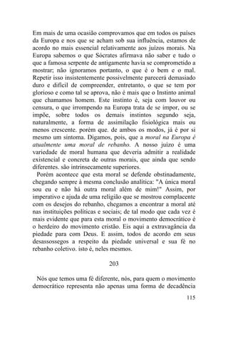 Em mais de uma ocasião comprovamos que em todos os países
da Europa e nos que se acham sob sua influência, estamos de
acordo no mais essencial relativamente aos juízos morais. Na
Europa sabemos o que Sócrates afirmava não saber e tudo o
que a famosa serpente de antigamente havia se comprometido a
mostrar; não ignoramos portanto, o que é o bem e o mal.
Repetir isso insistentemente possivelmente parecerá demasiado
duro e difícil de compreender, entretanto, o que se tem por
glorioso e como tal se aprova, não é mais que o Instinto animal
que chamamos homem. Este instinto é, seja com louvor ou
censura, o que irrompendo na Europa trata de se impor, ou se
impõe, sobre todos os demais instintos segundo seja,
naturalmente, a forma de assimilação fisiológica mais ou
menos crescente. porém que. de ambos os modos, já é por si
mesmo um sintoma. Digamos, pois, que a moral na Europa é
atualmente uma moral de rebanho. A nosso juízo é uma
variedade de moral humana que deveria admitir a realidade
existencial e concreta de outras morais, que ainda que sendo
diferentes. são intrinsecamente superiores.
  Porém acontece que esta moral se defende obstinadamente,
chegando sempre à mesma conclusão analítica: "A única moral
sou eu e não há outra moral além de mim!" Assim, por
imperativo e ajuda de uma religião que se mostrou complacente
com os desejos do rebanho, chegamos a encontrar a moral até
nas instituições políticas e sociais; de tal modo que cada vez é
mais evidente que para esta moral o movimento democrático é
o herdeiro do movimento cristão. Eis aqui a extravagância da
piedade para com Deus. E assim, todos de acordo em seus
desassossegos a respeito da piedade universal e sua fé no
rebanho coletivo. isto é, neles mesmos.

                              203

 Nós que temos uma fé diferente, nós, para quem o movimento
democrático representa não apenas uma forma de decadência
                                                            115
 