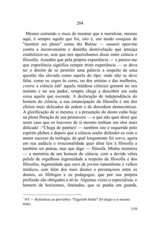 204

  Mesmo correndo o risco de mostrar que o moralizar, mesmo
aqui, é sempre aquilo que foi, isto é, um modo corajoso de
"montrer ses plaies" como diz Balzac — ousarei opor-me
contra a inconveniente e daninha desnivelação que ameaça
estabelecer-se, sem que nos apercebamos disso entre ciência e
filosofia. Acredito que pela própria experiência — e parece-me
que experiência significa sempre triste experiência — se deva
ter o direito de se permitir uma palavra a respeito de uma
questão tão elevada como aquela do tipo: onde não se deve
falar, como os cegos às cores, ou dos artistas e das mulheres,
contra a ciência (ah! aquela maldosa ciência) gemem no seu
instinto e no seu pudor, sempre chega a descobrir em cada
coisa aquilo que esconde. A declaração de independência do
homem de ciência, a sua emancipação da filosofia é um dos
efeitos mais delicados da ordem e da desordem democráticas.
A glorificação de si mesmo, e a presunção do douto estão hoje
na plena floração de sua primavera — o que não quer dizer que
neste caso que os louvores de si mesmo tenham um olor mais
delicado1 -"Chega de patrões! — também isto é requerido pelo
espírito plebeu e depois que a ciência soube defender-se com o
maior sucesso da teologia, da qual longamente foi serva, agora
em sua audácia e irracionalidade quer ditar leis à filosofia e
também ser patroa, mas que digo — filósofa. Minha memória
— a memória de um homem de ciência, com a devida vênia
pulula de orgulhosa ingenuidade a respeito da filosofia e dos
filósofos, ingenuidade que ouvi de jovens naturalistas e velhos
médicos, sem falar dos mais doutos e presunçosos entre os
doutos, os filólogos e os pedagogos, que por sua própria
profissão são obrigados a sê-lo. Algumas vezes o especialista, o
homem de horizontes, limitados, que se punha em guarda,

1
 NT — Referência ao provérbio: "Eigenlob Stinkt" (O elogio a si mesmo
fede).
                                                                        119
 