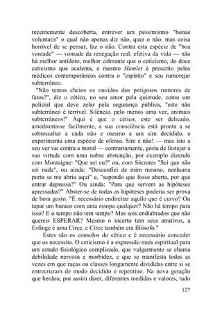 recentemente descoberta, entrever um pessimismo "bonae
voluntatis" o qual não apenas diz não, quer o não, mas coisa
horrível de se pensar, faz o não. Contra esta espécie de "boa
vontade" — vontade da renegação real, efetiva da vida — não
há melhor antídoto, melhor calmante que o ceticismo, do doce
ceticismo que acalenta, e mesmo Hamlet é prescrito pelos
médicos contemporâneos contra o "espírito" e seu rumorejar
subterrâneo.
  "Não temos cheios os ouvidos dos perigosos rumores de
fatos?", diz o cético, no seu amor pela quietude, como um
policial que deve zelar pela segurança pública, "este não
subterrâneo é terrível. Silêncio. pelo menos uma vez, animais
subterrâneos!" Aqui é que o cético, este ser delicado,
amedronta-se facilmente, a sua consciência está pronta a se
sobressaltar a cada não e mesmo a um sim decidido, e
experimenta uma espécie de ofensa. Sim e não! — mas isto a
seu ver vai contra a moral — contrariamente, gosta de festejar a
sua virtude com uma nobre abstenção, por exemplo dizendo
com Montaigne: "Que sei eu?" ou, com Sócrates "Sei que não
sei nada", ou ainda: "Desconfiei de mim mesmo, nenhuma
porta se me abriu aqui" e, "supondo que fosse aberta, por que
entrar depressa?" Ou ainda: "Para que servem as hipóteses
apressadas?" Abster-se de todas as hipóteses poderia ser prova
de bom gosto. "É necessário endireitar aquilo que é curvo? Ou
tapar um buraco com uma estopa qualquer? Não há tempo para
isso? E o tempo não tem tempo? Mas sois endiabrados que não
quereis ESPERAR? Mesmo o incerto tem seus atrativos, a
Esfinge é uma Circe, e Circe também era filósofo."
     Estes são os consolos do cético e é necessário conceder
que os necessita. O ceticismo é a expressão mais espiritual para
um estado fisiológico complicado, que vulgarmente se chama
debilidade nervosa e morbidez, e que se manifesta todas as
vezes em que raças ou classes longamente divididas entre si se
entrecruzam de modo decidido e repentino. Na nova geração
que herdou, por assim dizer, diferentes medidas e valores, tudo
                                                            127
 