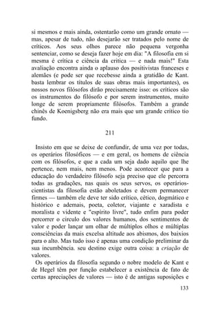 si mesmos e mais ainda, ostentarão como um grande ornato —
mas, apesar de tudo, não desejarão ser tratados pelo nome de
críticos. Aos seus olhos parece não pequena vergonha
sentenciar, como se deseja fazer hoje em dia: "A filosofia em si
mesma é crítica e ciência da critica — e nada mais!" Esta
avaliação encontra ainda o aplauso dos positivistas franceses e
alemães (e pode ser que recebesse ainda a gratidão de Kant.
basta lembrar os títulos de suas obras mais importantes), os
nossos novos filósofos dirão precisamente isso: os críticos são
os instrumentos do filósofo e por serem instrumentos, muito
longe de serem propriamente filósofos. Também a grande
chinês de Koenigsberg não era mais que um grande critico tio
fundo.

                              211

  Insisto em que se deixe de confundir, de uma vez por todas,
os operários filosóficos — e em geral, os homens de ciência
com os filósofos, e que a cada um seja dado aquilo que lhe
pertence, nem mais, nem menos. Pode acontecer que para a
educação do verdadeiro filósofo seja preciso que ele percorra
todas as gradações, nas quais os seus servos, os operários-
cientistas da filosofia estão aboletados e devem permanecer
firmes — também ele deve ter sido crítico, cético, dogmático e
histórico e ademais, poeta, coletor, viajante e xaradista e
moralista e vidente e "espírito livre", tudo enfim para poder
percorrer o circulo dos valores humanos, dos sentimentos de
valor e poder lançar um olhar de múltiplos olhos e múltiplas
consciências da mais excelsa altitude aos abismos, dos baixios
para o alto. Mas tudo isso é apenas uma condição preliminar da
sua incumbência. seu destino exige outra coisa: a criação de
valores.
  Os operários da filosofia segundo o nobre modelo de Kant e
de Hegel têm por função estabelecer a existência de fato de
certas apreciações de valores — isto é de antigas suposições e
                                                            133
 