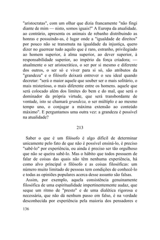 "aristocratas", com um olhar que dizia francamente "não fingi
diante de mim — nisto, somos iguais!" A Europa da atualidade.
ao contrário, apresenta os animais de rebanho distribuindo as
honras e possuindo-as, é lugar onde a "igualdade de direitos"
por pouco não se transmuta na igualdade da injustiça, quero
dizer no guerrear tudo aquilo que é raro, estranho, privilegiado
ao homem superior, à alma superior, ao dever superior, à
responsabilidade superior, ao império da força criadora; —
atualmente o ser aristocrático, o ser por si mesmo e diferente
dos outros, o ser só e viver para si só, são atributos da
"grandeza" e o filósofo deixará entrever o seu ideal quando
decretar: "será o maior aquele que souber ser o mais solitário, o
mais misterioso, o mais diferente entre os homens. aquele que
será colocado além dos limites do bem e do mal, que será o
dominador da própria virtude, que será transbordante de
vontade, isto se chamará grandeza, o ser múltiplo e ao mesmo
tempo uno, o conjugar a máxima extensão ao conteúdo
máximo". E perguntamos uma outra vez: a grandeza é possível
na atualidade?

                              213

  Saber o que é um filósofo é algo difícil de determinar
unicamente pelo fato de que não é possível ensiná-lo, é preciso
"sabê-lo" por experiência, ou ainda é preciso ser tão orgulhoso
que não se queira sabê-lo. Mas o hábito que todos possuem de
falar de coisas das quais não têm nenhuma experiência, há
como alvo principal o filósofo e as coisas filosóficas: um
número muito limitado de pessoas tem condições de conhecê-lo
e todas as opiniões populares acerca desse assunto são falsas.
  Assim, por exemplo, aquela consistência genuinamente
filosófica de uma espiritualidade impertinentemente audaz, que
seque um ritmo de "presto" e de uma dialética rigorosa e
necessária, que não dá nenhum passo em falso, é na verdade
desconhecida por experiência pela maioria dos pensadores e
136
 